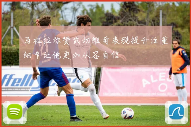 马祖拉称赞武切维奇表现提升注重细节让他更加从容自信