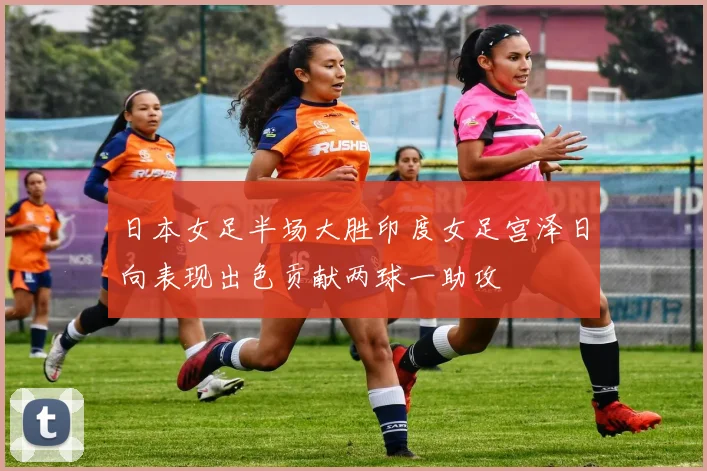 日本女足半场大胜印度女足宫泽日向表现出色贡献两球一助攻