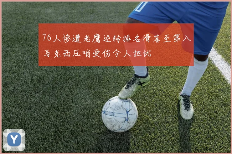 76人惨遭老鹰逆转排名滑落至第八马克西压哨受伤令人担忧