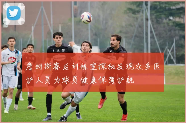 詹姆斯赛后训练室探秘发现众多医护人员为球员健康保驾护航
