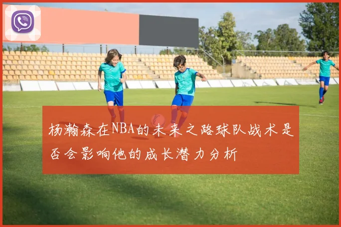 杨瀚森在NBA的未来之路球队战术是否会影响他的成长潜力分析
