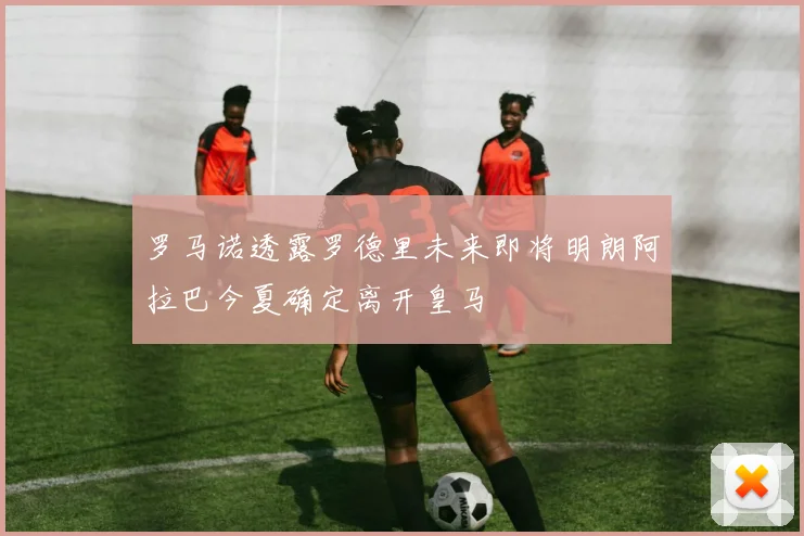 罗马诺透露罗德里未来即将明朗阿拉巴今夏确定离开皇马