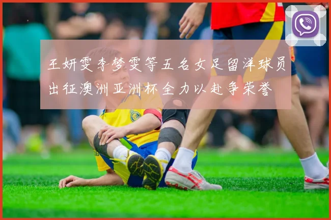 王妍雯李梦雯等五名女足留洋球员出征澳洲亚洲杯全力以赴争荣誉