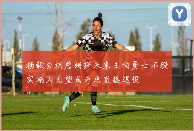 杨毅分析詹姆斯未来去向勇士不现实湖人无望或考虑直接退役