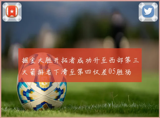 掘金大胜开拓者成功升至西部第三火箭排名下滑至第四仅差05胜场