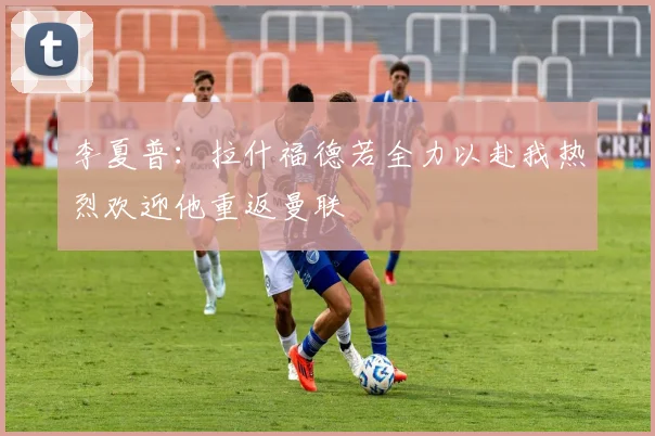 李夏普：拉什福德若全力以赴我热烈欢迎他重返曼联