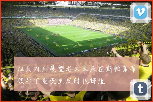 拉瓦内利展望尤文未来在斯帕莱蒂领导下重现里皮时代辉煌