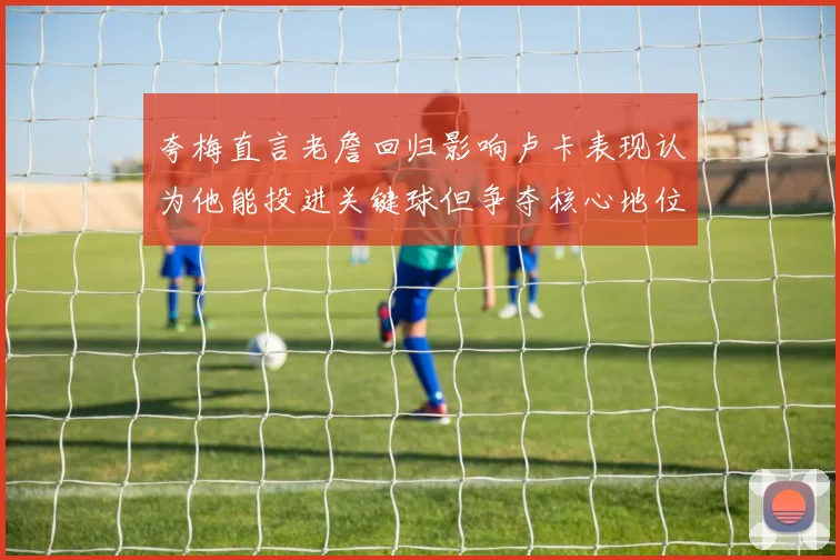 夸梅直言老詹回归影响卢卡表现认为他能投进关键球但争夺核心地位成阻碍